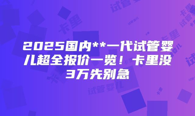 2025国内**一代试管婴儿超全报价一览！卡里没3万先别急