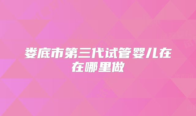 娄底市第三代试管婴儿在在哪里做