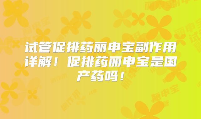 试管促排药丽申宝副作用详解！促排药丽申宝是国产药吗！