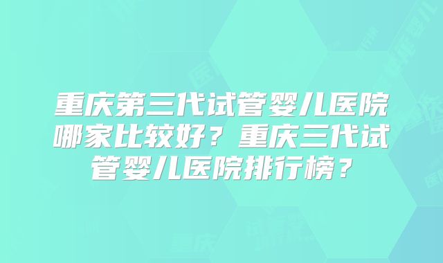 重庆第三代试管婴儿医院哪家比较好？重庆三代试管婴儿医院排行榜？
