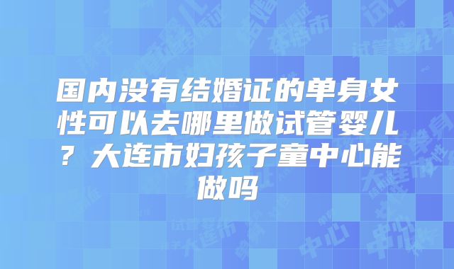 国内没有结婚证的单身女性可以去哪里做试管婴儿？大连市妇孩子童中心能做吗
