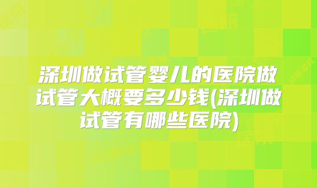 深圳做试管婴儿的医院做试管大概要多少钱(深圳做试管有哪些医院)