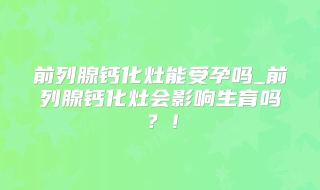 前列腺钙化灶能受孕吗_前列腺钙化灶会影响生育吗？！