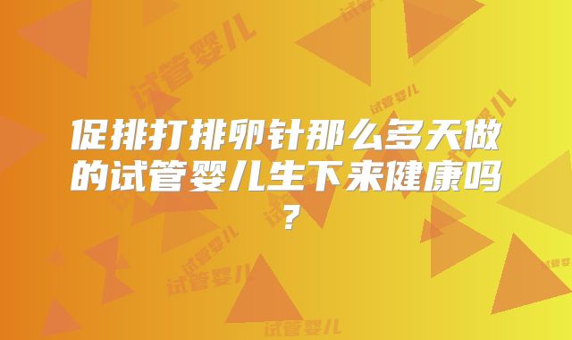 促排打排卵针那么多天做的试管婴儿生下来健康吗？