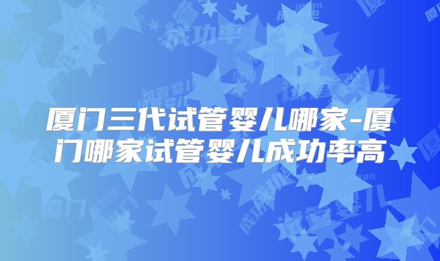厦门三代试管婴儿哪家-厦门哪家试管婴儿成功率高