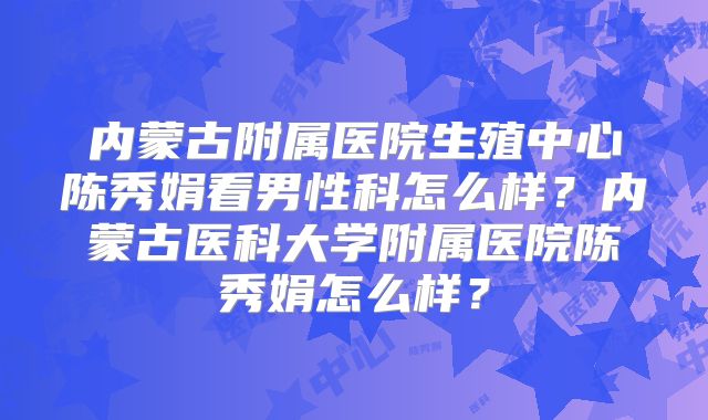 内蒙古附属医院生殖中心陈秀娟看男性科怎么样？内蒙古医科大学附属医院陈秀娟怎么样？