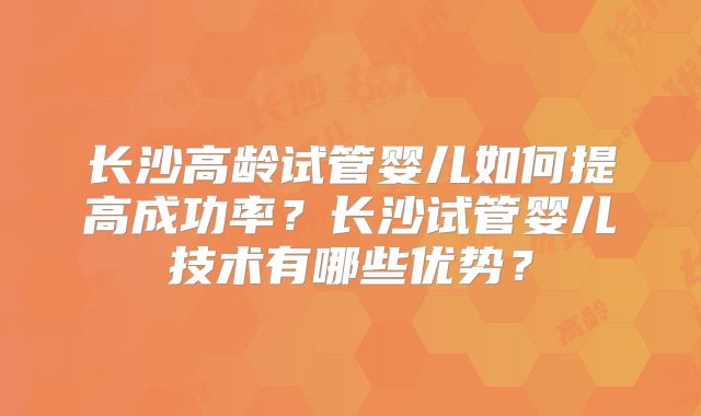 长沙高龄试管婴儿如何提高成功率？长沙试管婴儿技术有哪些优势？