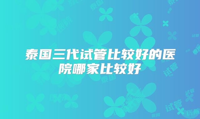 泰国三代试管比较好的医院哪家比较好