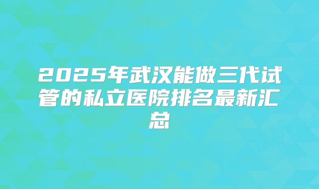 2025年武汉能做三代试管的私立医院排名最新汇总