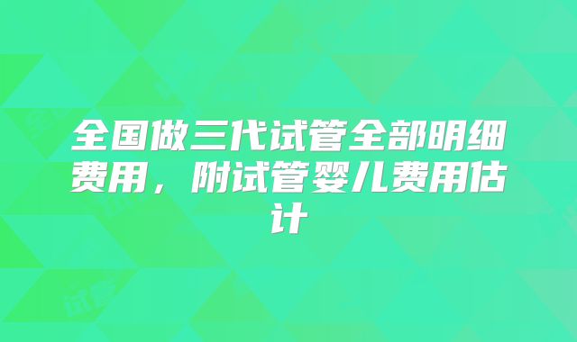 全国做三代试管全部明细费用，附试管婴儿费用估计