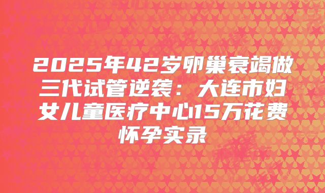 2025年42岁卵巢衰竭做三代试管逆袭:大连市妇女儿童医疗中心15万花费怀孕实录