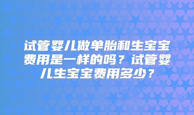 试管婴儿做单胎和生宝宝费用是一样的吗？试管婴儿生宝宝费用多少？