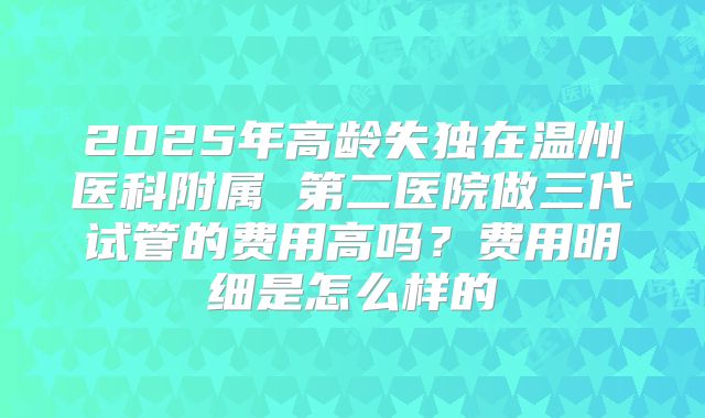 2025年高龄失独在温州医科附属 第二医院做三代试管的费用高吗?费用明细是怎么样的
