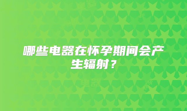 哪些电器在怀孕期间会产生辐射？