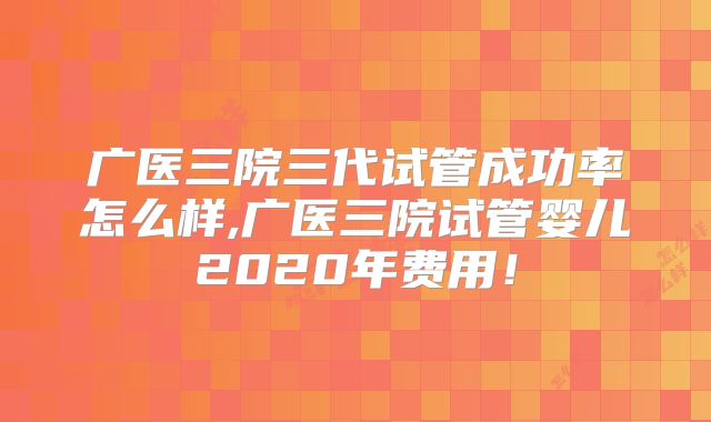 广医三院三代试管成功率怎么样,广医三院试管婴儿2020年费用！