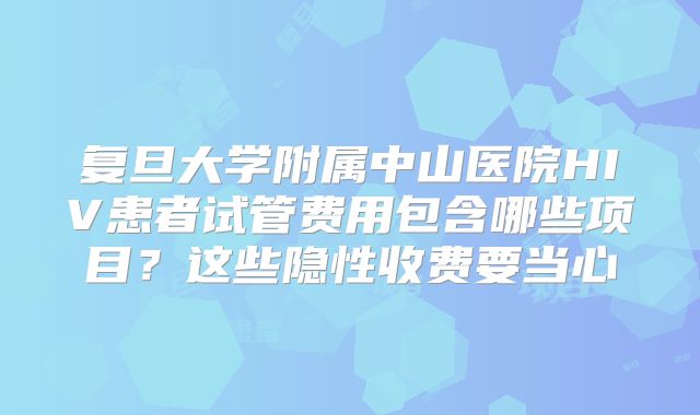 复旦大学附属中山医院HIV患者试管费用包含哪些项目？这些隐性收费要当心
