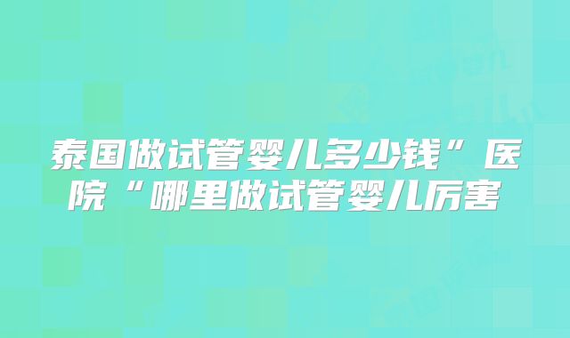 泰国做试管婴儿多少钱”医院“哪里做试管婴儿厉害