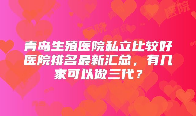 青岛生殖医院私立比较好医院排名最新汇总,有几家可以做三代?