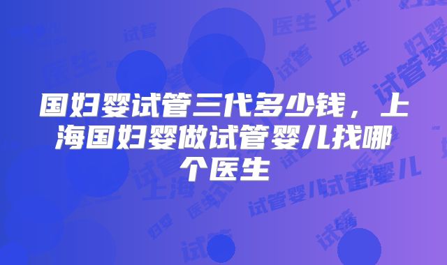 国妇婴试管三代多少钱,上海国妇婴做试管婴儿找哪个医生