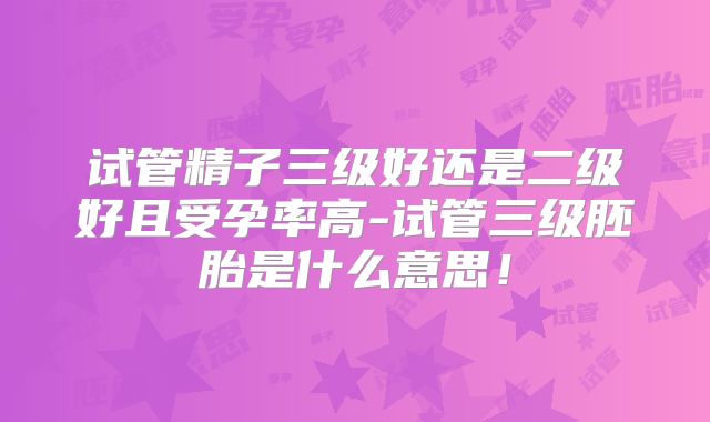 试管精子三级好还是二级好且受孕率高-试管三级胚胎是什么意思！