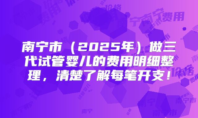 南宁市（2025年）做三代试管婴儿的费用明细整理，清楚了解每笔开支！