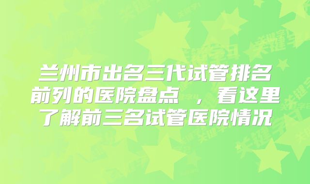 兰州市出名三代试管排名前列的医院盘点 ，看这里了解前三名试管医院情况