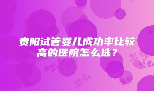 贵阳试管婴儿成功率比较高的医院怎么选？