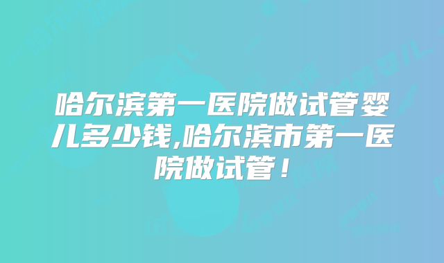哈尔滨第一医院做试管婴儿多少钱,哈尔滨市第一医院做试管!