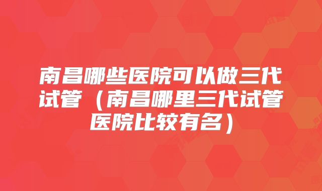 南昌哪些医院可以做三代试管（南昌哪里三代试管医院比较有名）