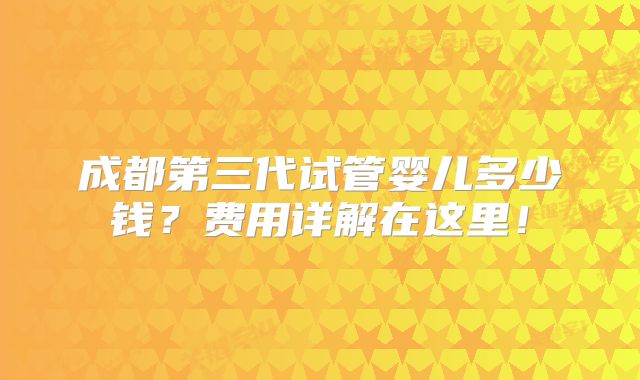 成都第三代试管婴儿多少钱？费用详解在这里！