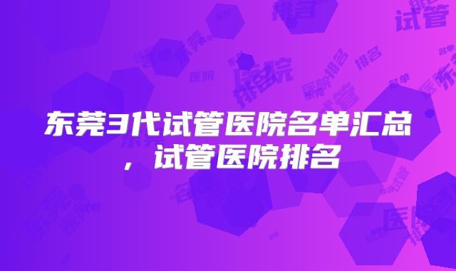 东莞3代试管医院名单汇总,试管医院排名