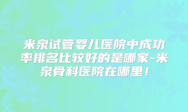 米泉试管婴儿医院中成功率排名比较好的是哪家-米泉骨科医院在哪里！