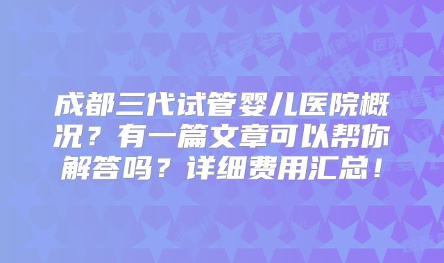 成都三代试管婴儿医院概况？有一篇文章可以帮你解答吗？详细费用汇总！