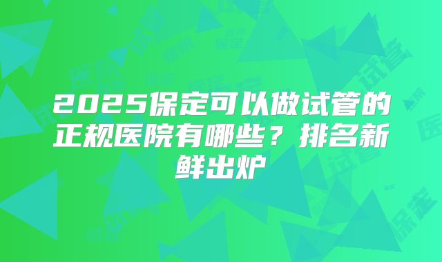 2025保定可以做试管的正规医院有哪些？排名新鲜出炉