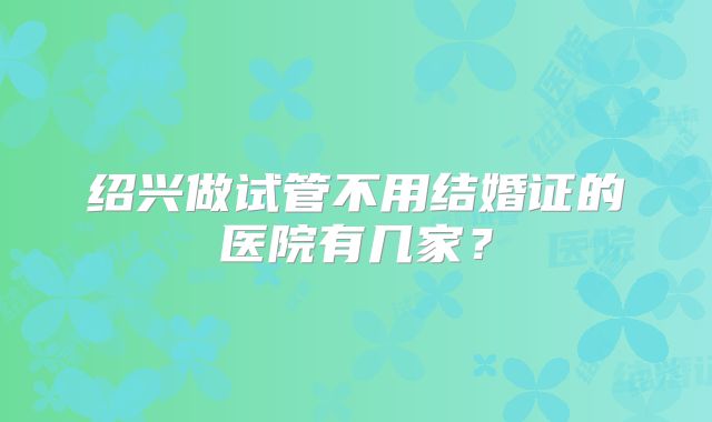 绍兴做试管不用结婚证的医院有几家？