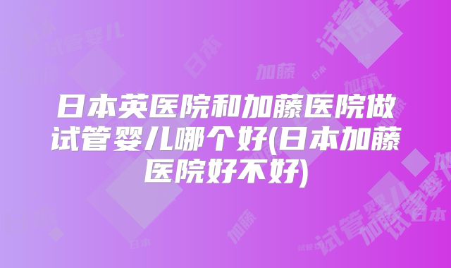 日本英医院和加藤医院做试管婴儿哪个好(日本加藤医院好不好)