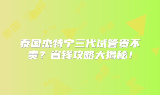 泰国杰特宁三代试管贵不贵？省钱攻略大揭秘！