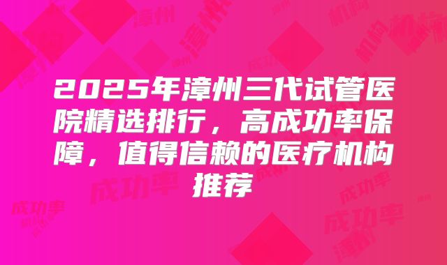 2025年漳州三代试管医院精选排行，高成功率保障，值得信赖的医疗机构推荐