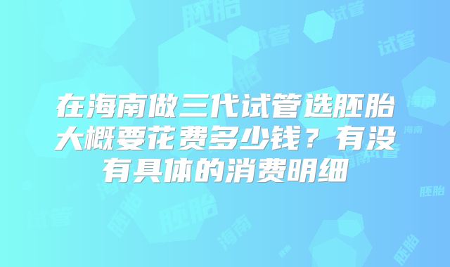 在海南做三代试管选胚胎大概要花费多少钱？有没有具体的消费明细