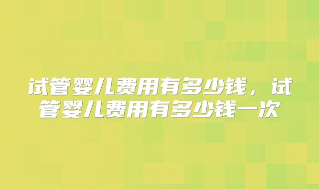 试管婴儿费用有多少钱,试管婴儿费用有多少钱一次