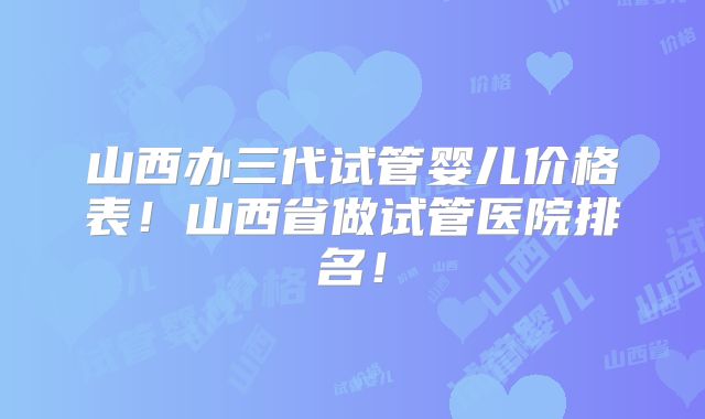 山西办三代试管婴儿价格表!山西省做试管医院排名!