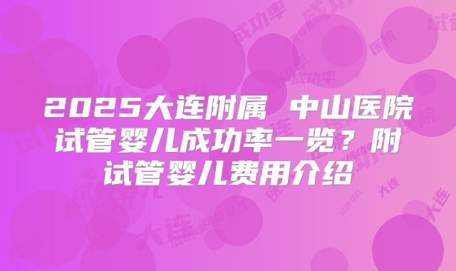 2025大连附属 中山医院试管婴儿成功率一览？附试管婴儿费用介绍
