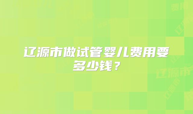 辽源市做试管婴儿费用要多少钱？