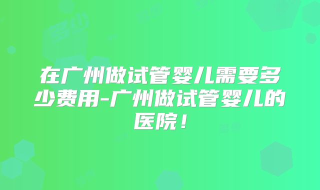 在广州做试管婴儿需要多少费用-广州做试管婴儿的医院！