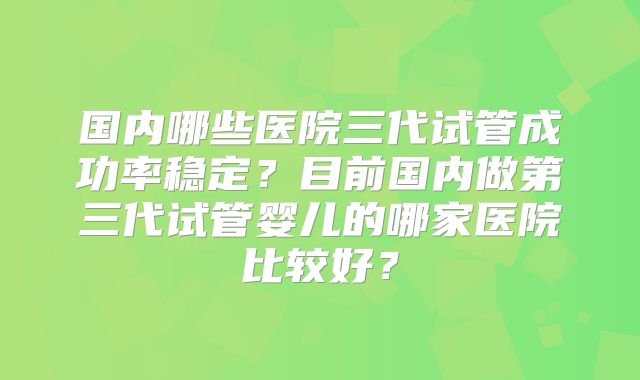 国内哪些医院三代试管成功率稳定？目前国内做第三代试管婴儿的哪家医院比较好？