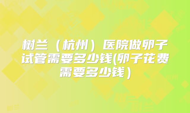 树兰（杭州）医院做卵子试管需要多少钱(卵子花费需要多少钱）