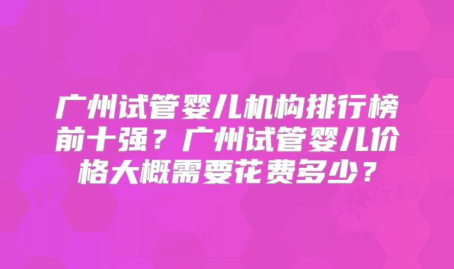 广州试管婴儿机构排行榜前十强？广州试管婴儿价格大概需要花费多少？