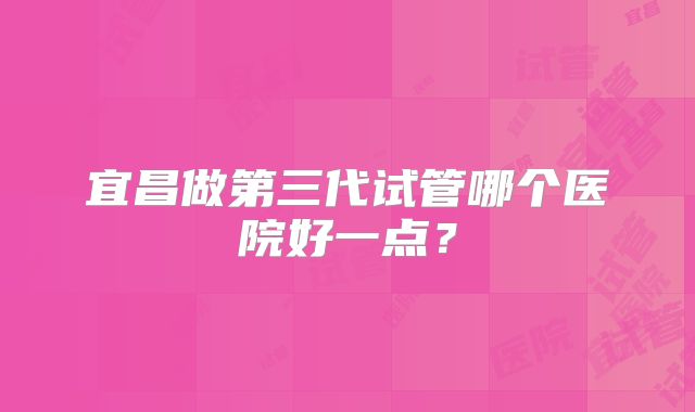宜昌做第三代试管哪个医院好一点?