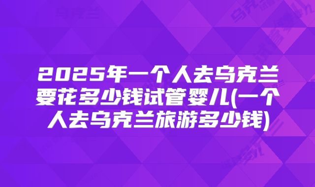 2025年一个人去乌克兰要花多少钱试管婴儿(一个人去乌克兰旅游多少钱)