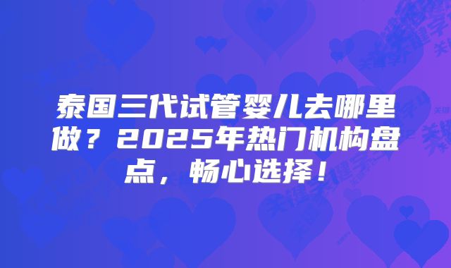 泰国三代试管婴儿去哪里做?2025年热门机构盘点,畅心选择!